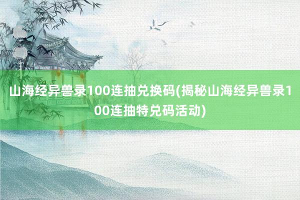 山海经异兽录100连抽兑换码(揭秘山海经异兽录100连抽特兑码活动)